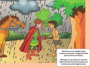 S.Martinho
Martinho era um soldado muito
corajoso, que estava a resgatar da Itália
para sua terra, em França.
Montado no seu cavalo viu o homem
pobre cheio de frio, que lhe pediu uma
esmola, para comer alguma coisa.
 