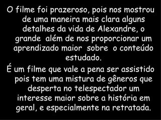 O filme foi prazeroso, pois nos mostrou de uma maneira mais clara alguns detalhes da vida de Alexandre, o grande  além de nos proporcionar um aprendizado maior  sobre  o conteúdo estudado. É um filme que vale a pena ser assistido pois tem uma mistura de gêneros que desperta no telespectador um interesse maior sobre a história em geral, e especialmente na retratada. 