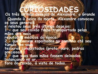 CURIOSIDADES Os três últimos desejos de Alexandre, o Grande Quando à beira da morte, Alexandre convocou os seus generais e relatou seus três últimos desejos: 1 - que seu caixão fosse transportado pelas mãos dos mais reputados médicos da época;  2 - que fossem espalhados no caminho até seu túmulo, os seus tesouros conquistados (prata, ouro, pedras preciosas.) 3 - que suas duas mãos fossem deixadas balançando no ar, fora do caixão, à vista de todos. 