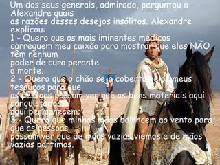 Um dos seus generais, admirado, perguntou a Alexandre quais as razões desses desejos insólitos. Alexandre explicou: 1 - Quero que os mais iminentes médicos carreguem meu caixão para mostrar que eles NÃO têm nenhum  poder de cura perante a morte; 2 - Quero que o chão seja coberto pelos meus tesouros para que as pessoas possam ver que os bens materiais aqui conquistados, aqui permanecem; 3 - Quero que minhas mãos balancem ao vento para que as pessoas possam ver que de mãos vazias viemos e de mãos vazias partimos.  