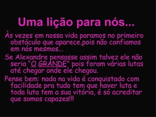 Uma lição para nós... Às vezes em nossa vida paramos no primeiro obstáculo que aparece,pois não confiamos em nós mesmos... Se Alexandre pensasse assim talvez ele não seria “ O   GRANDE ” pois foram várias lutas até chegar onde ele chegou. Pense bem: nada na vida é conquistado com facilidade pra tudo tem que haver luta e toda luta tem a sua vitória, é só acreditar que somos capazes!!! 