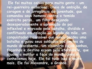 Ele foi muitas coisas para muita gente – um rei-guerreiro audacioso, cheio de ambição, de coragem e de arrogância da juventude, que comandou seus homens contra o temido exército persa… um filho desejando desesperadamente a aprovação do pai inflexível e marcado pela batalha, dividido e conflituado em relação ao legado da mãe… um conquistador incansável que nunca perdeu uma batalha e guiou seus soldados aos limites do mundo descoberto… um visionário cujos sonhos, façanhas e destino ecoam pela eternidade, que ajudou a moldar a face do mundo como o conhecemos hoje. Ele foi tudo isso e muito mais. Ele foi Alexandre, o Grande.  