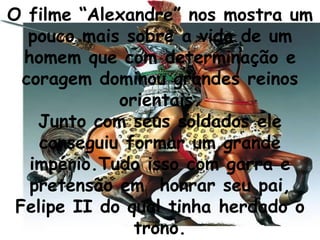 O filme “Alexandre” nos mostra um pouco mais sobre a vida de um homem que com determinação e coragem dominou grandes reinos orientais. Junto com seus soldados ele conseguiu formar um grande império.Tudo isso com garra e pretensão em  honrar seu pai, Felipe II do qual tinha herdado o trono. 