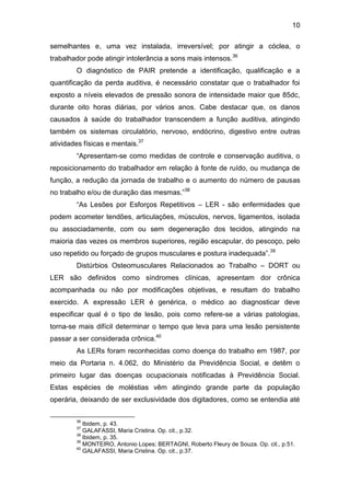 10
semelhantes e, uma vez instalada, irreversível; por atingir a cóclea, o
trabalhador pode atingir intolerância a sons mais intensos.36
O diagnóstico de PAIR pretende a identificação, qualificação e a
quantificação da perda auditiva, é necessário constatar que o trabalhador foi
exposto a níveis elevados de pressão sonora de intensidade maior que 85dc,
durante oito horas diárias, por vários anos. Cabe destacar que, os danos
causados à saúde do trabalhador transcendem a função auditiva, atingindo
também os sistemas circulatório, nervoso, endócrino, digestivo entre outras
atividades físicas e mentais.37
“Apresentam-se como medidas de controle e conservação auditiva, o
reposicionamento do trabalhador em relação à fonte de ruído, ou mudança de
função, a redução da jornada de trabalho e o aumento do número de pausas
no trabalho e/ou de duração das mesmas.”38
“As Lesões por Esforços Repetitivos – LER - são enfermidades que
podem acometer tendões, articulações, músculos, nervos, ligamentos, isolada
ou associadamente, com ou sem degeneração dos tecidos, atingindo na
maioria das vezes os membros superiores, região escapular, do pescoço, pelo
uso repetido ou forçado de grupos musculares e postura inadequada”.39
Distúrbios Osteomusculares Relacionados ao Trabalho – DORT ou
LER são definidos como síndromes clínicas, apresentam dor crônica
acompanhada ou não por modificações objetivas, e resultam do trabalho
exercido. A expressão LER é genérica, o médico ao diagnosticar deve
especificar qual é o tipo de lesão, pois como refere-se a várias patologias,
torna-se mais difícil determinar o tempo que leva para uma lesão persistente
passar a ser considerada crônica.40
As LERs foram reconhecidas como doença do trabalho em 1987, por
meio da Portaria n. 4.062, do Ministério da Previdência Social, e detêm o
primeiro lugar das doenças ocupacionais notificadas à Previdência Social.
Estas espécies de moléstias vêm atingindo grande parte da população
operária, deixando de ser exclusividade dos digitadores, como se entendia até
36
Ibidem, p. 43.
37
GALAFASSI, Maria Cristina. Op. cit., p.32.
38
Ibidem, p. 35.
39
MONTEIRO, Antonio Lopes; BERTAGNI, Roberto Fleury de Souza. Op. cit., p.51.
40
GALAFASSI, Maria Cristina. Op. cit., p.37.
 