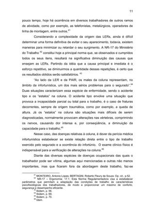 11
pouco tempo, hoje há ocorrência em diversos trabalhadores de outros ramos
de atividade, como por exemplo, as telefonistas, metalúrgicos, operadores de
linha de montagem, entre outros.41
Considerando a complexidade da origem das LERs, ainda é difícil
determinar uma forma definitiva de evitar o seu aparecimento, todavia, existem
maneiras para minimizar ou retardar o seu surgimento. A NR-17 do Ministério
do Trabalho 42
constitui hoje a principal norma que, se observados e cumpridos
todos os seus itens, resultará na significativa diminuição das causas que
ensejam as LERs. Partindo da idéia que a causa principal e imediata é o
esforço repetitivo, se diminuirmos a quantidade dessas repetições, é certo que
os resultados obtidos serão satisfatórios. 43
“Ao lado da LER e da PAIR, os males da coluna representam, no
âmbito da infortunística, um dos mais sérios problemas para o segurado”.44
Duas situações caracterizam essa espécie de enfermidade, sendo o acidente
tipo e os “estalos” na coluna. O acidente tipo envolve uma situação que
provoca a incapacidade parcial ou total para o trabalho, é o caso de fraturas
decorrentes, sempre de origem traumática, como por exemplo, a queda de
altura. Já os “estalos” na coluna são situações mais difíceis de serem
diagnosticadas, normalmente provocam alterações nas vértebras, comprimindo
os nervos, causando dor intensa e, por conseqüência, a diminuição da
capacidade para o trabalho.45
Nesse caso, das doenças relativas à coluna, é dever da perícia médica
infortunística estabelecer se existe relação direta entre o tipo de trabalho
exercido pelo segurado e a ocorrência do infortúnio. O exame clínico físico é
indispensável para a verificação de alterações na coluna.46
Diante das diversas espécies de doenças ocupacionais das quais o
trabalhador pode ser vítima, algumas aqui mencionadas e outras não menos
importantes, mas que ficaram fora da abordagem deste trabalho, faz-se
41
MONTEIRO, Antonio Lopes; BERTAGNI, Roberto Fleury de Souza. Op. cit., p.52.
42
NR-17 – Ergonomia: 17.1: Esta Norma Regulamentadora visa a estabelecer
parâmetros que permitam a adaptação das condições de trabalho às características
psicofisiológicas dos trabalhadores, de modo a proporcionar um máximo de conforto,
segurança e desempenho eficiente.
43
Ibidem, p. 56.
44
Ibidem, p. 69.
45
Ibidem, p. 70.
46
Idem.
 