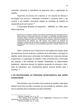 12
necessário mencionar a importância da ergonomia para a organização do
trabalho.
Ergonomia, de acordo com a doutrina, é “um conjunto de ciências e
tecnologias que procura a adaptação confortável e produtiva entre o ser
humano e seu trabalho, procurando adaptar as condições de trabalho às
características do ser humano”.47
A Associação Brasileira de Ergonomia – ABERGO, em 1998, assim
definiu ergonomia:
Ergonomia é a disciplina científica que trata da compreensão das interações entre os
seres humanos a outros elementos de um sistema, e a profissão que aplica teorias,
princípios, dados e métodos, a projetos que visam otimizar o bem-estar humano e a
performance global dos sistemas. A Ergonomia visa adequar sistemas de trabalho às
características das pessoas que nele operam. Nos projetos de sistemas de
produção, a Ergonomia faz convergir os aspectos de Segurança, Desempenho e de
Qualidade de Vida, através de sua metodologia específica, a Análise Ergonômica do
Trabalho.
48
Assim, entende-se que a Ergonomia é uma espécie de solução capaz
de proporcionar formas modernas e positivas de se administrar a produção do
trabalho, sendo eficaz para a diminuição da incidência de muitas das doenças
ocupacionais. A organização do trabalho é fator primordial para a diminuição
das doenças e dos acidentes do trabalho. Respeitadas as determinações
legislativas, “espera-se alcançar os objetivos propostos de promover o bem-
estar do trabalhador, com conseqüentes ganhos diversos também para a
empresa”. 49
4 OS DESTINATÁRIOS DA PROTEÇÃO INFORTUNÍSTICA NAS AÇÕES
ACIDENTÁRIAS
Demonstrado o que a lei define como acidente do trabalho, cabe agora
explicar como deve ser feito o processo de comunicação do acidente e quais
são os requisitos para a propositura da ação acidentária.
47
MICHEL, Oswaldo. Op. cit., p. 191.
48
RIO, Rodrigo Pires do; PIRES, Licínia. Ergonomia: Fundamentos da Prática
Ergonômica. 3. ed. São Paulo: LTr, 2001.p.31.
49
MICHEL, Oswaldo. Op. cit., p.200.
 