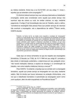 14
ao médico residente. Ainda traz a Lei 8.213/1991, em seu artigo 11, inciso I,
aqueles que se entendem como empregado.54
O infortúnio laboral sempre teve sua natureza destinada ao trabalhador
empregado, sendo este considerado como aquele que presta serviço não
eventual, seja ele urbano ou rural, de caráter oneroso, ou seja, mediante
pagamento. O artigo 3º da Consolidação das Leis do Trabalho, assim o define:
“considera-se empregado toda pessoa física que prestar serviços de natureza
não eventual a empregador, sob a dependência de salário.”55
Assim sendo,
COSTA elucida:
Portanto, na forma da lei, se impõe como requisito a condição de “empregado”
(urbano ou rural) àquele que irá cobrir-se com os benefícios de prestação continuada
da proteção infortunística. Mas, ainda que o trabalhador não tenha contrato escrito,
ou ausência de anotação do emprego em sua carteira profissional, tal fato não será
motivo suficiente para impedir a cobertura securitária do Instituto, já que essa
anotação ou o contrato pode ser suprido através dos meios de prova disponíveis em
direito. Além de tudo, como prevê o artigo 19 do Decreto 3.048/1999, a própria
Previdência Social não elege anotação na Carteira Profissional como a prova
exclusiva e inafastável, pois ao final da mencionada norma legal expressa que, em
caso de dúvida, pode ser exigida pelo Instituto do Seguro Social a apresentação dos
documentos que serviram à anotação.
Cabe aqui um breve comentário no que diz respeito aos empregados
domésticos. O Decreto Lei 7.036, de 10.11.1944 em seu artigo 8º, concedia a
eles direito à indenização acidentária, e determinava em seu parágrafo único:
“não haverá distinções relativas à espécie de emprego e à consideração de
trabalho, nem entre trabalho intelectual, técnico e manual.”56
Para COSTA, “é evidente a injustiça que se comete com o empregado
doméstico, aquele que presta serviço ao empregador em sua casa, mediante
salário. Não há dúvida que houve retrocesso na proteção infortunística, uma
vez que o trabalhador doméstico é subordinado ao empregador assim como
outro qualquer, além de estar enquadrado na Previdência Social.”57
54
COSTA, Hertz Jacinto. Op. cit., p. 96-97.
Decreto 3.048/1999 – Art. 104: O auxílio acidente será concedido, como indenização,
ao segurado empregado, exceto o doméstico, ao trabalhador avulso e ao segurado especial
quando, após a consolidação das lesões decorrentes de acidente de qualquer natureza,
resultar seqüela definitiva, conforme as situações discriminadas no anexo III, que implique (...)
55
Idem.
56
Ibidem, p. 105.
57
Ibidem, p. 106.
 
