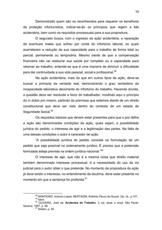 15
Demonstrado quem são os reconhecidos para requerer os benefícios
da proteção infortunística, indicar-se-ão os princípios que regem a lide
acidentária, bem como os requisitos processuais para a sua propositura.
O segurado busca, com o ingresso da ação acidentária, a reparação
de eventuais males que sofreu por conta do infortúnio laboral, os quais
acarretaram a redução da sua capacidade para o trabalho de forma total ou
parcial, permanente ou temporária. Mesmo ciente de que a compensação
financeira não vai restaurar sua saúde por completo ou a capacidade para
retornar ao trabalho, entende-se que é uma maneira de diminuir a dificuldade
para dar continuidade a sua vida pessoal, social e profissional.58
Na ação acidentária, mais do que em outros tipos de ação, deve-se
buscar a primazia da verdade real, demonstrando o grau verdadeiro da
incapacidade laborativa decorrente do infortúnio do trabalho. Havendo dúvida,
a questão deve ser resolvida a favor do trabalhador, incidindo aqui o princípio
do in dúbio pro misero, partindo da premissa que estamos diante de um direito
constitucional que deve ser visto dentro do contexto de um estado de
Seguridade Social.59
Os requisitos básicos que devem estar presentes para que o juiz defira
a ação são denominadas condições da ação, quais sejam, a possibilidade
jurídica do pedido, o interesse de agir e a legitimação das partes. Na falta de
uma dessas condições o autor é carecedor de ação.
“A possibilidade jurídica do pedido consiste na formulação de um
pedido que seja possível no ordenamento jurídico. É preciso que a pretensão
formulada esteja prevista na ordem jurídica nacional.”60
O interesse de agir, que não é a mesma coisa que direito material
também denominado interesse processual, é a necessidade do uso da via
judicial para o autor obter o que pretende. No momento da propositura da ação
já deve existir o interesse, no entendimento da doutrina, deve estar presente no
momento em que a sentença for proferida.61
58
MONTEIRO, Antonio Lopes; BERTAGNI, Roberto Fleury de Souza. Op. cit., p.101.
59
Idem.
60
OLIVEIRA, José da. Acidentes do Trabalho. 3. ed. atual. e ampl. São Paulo:
Saraiva, 1997. p. 48.
61
Ibidem, p. 49.
 