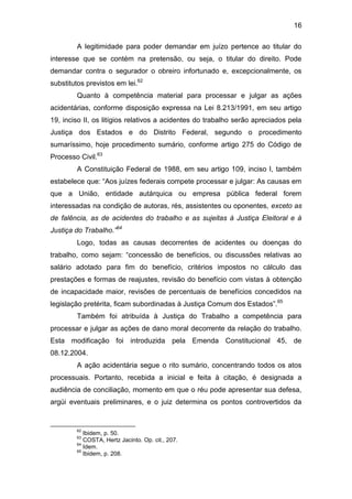 16
A legitimidade para poder demandar em juízo pertence ao titular do
interesse que se contém na pretensão, ou seja, o titular do direito. Pode
demandar contra o segurador o obreiro infortunado e, excepcionalmente, os
substitutos previstos em lei.62
Quanto à competência material para processar e julgar as ações
acidentárias, conforme disposição expressa na Lei 8.213/1991, em seu artigo
19, inciso II, os litígios relativos a acidentes do trabalho serão apreciados pela
Justiça dos Estados e do Distrito Federal, segundo o procedimento
sumaríssimo, hoje procedimento sumário, conforme artigo 275 do Código de
Processo Civil.63
A Constituição Federal de 1988, em seu artigo 109, inciso I, também
estabelece que: “Aos juízes federais compete processar e julgar: As causas em
que a União, entidade autárquica ou empresa pública federal forem
interessadas na condição de autoras, rés, assistentes ou oponentes, exceto as
de falência, as de acidentes do trabalho e as sujeitas à Justiça Eleitoral e à
Justiça do Trabalho.”64
Logo, todas as causas decorrentes de acidentes ou doenças do
trabalho, como sejam: “concessão de benefícios, ou discussões relativas ao
salário adotado para fim do benefício, critérios impostos no cálculo das
prestações e formas de reajustes, revisão do benefício com vistas à obtenção
de incapacidade maior, revisões de percentuais de benefícios concedidos na
legislação pretérita, ficam subordinadas à Justiça Comum dos Estados”.65
Também foi atribuída à Justiça do Trabalho a competência para
processar e julgar as ações de dano moral decorrente da relação do trabalho.
Esta modificação foi introduzida pela Emenda Constitucional 45, de
08.12.2004.
A ação acidentária segue o rito sumário, concentrando todos os atos
processuais. Portanto, recebida a inicial e feita à citação, é designada a
audiência de conciliação, momento em que o réu pode apresentar sua defesa,
argúi eventuais preliminares, e o juiz determina os pontos controvertidos da
62
Ibidem, p. 50.
63
COSTA, Hertz Jacinto. Op. cit., 207.
64
Idem.
65
Ibidem, p. 208.
 