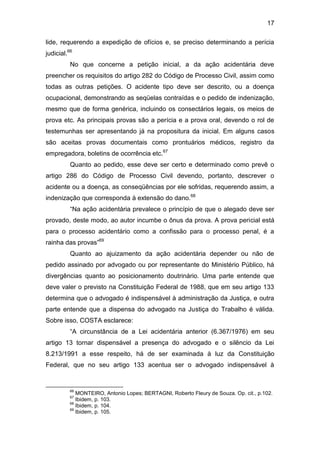 17
lide, requerendo a expedição de ofícios e, se preciso determinando a perícia
judicial.66
No que concerne a petição inicial, a da ação acidentária deve
preencher os requisitos do artigo 282 do Código de Processo Civil, assim como
todas as outras petições. O acidente tipo deve ser descrito, ou a doença
ocupacional, demonstrando as seqüelas contraídas e o pedido de indenização,
mesmo que de forma genérica, incluindo os consectários legais, os meios de
prova etc. As principais provas são a perícia e a prova oral, devendo o rol de
testemunhas ser apresentando já na propositura da inicial. Em alguns casos
são aceitas provas documentais como prontuários médicos, registro da
empregadora, boletins de ocorrência etc.67
Quanto ao pedido, esse deve ser certo e determinado como prevê o
artigo 286 do Código de Processo Civil devendo, portanto, descrever o
acidente ou a doença, as conseqüências por ele sofridas, requerendo assim, a
indenização que corresponda à extensão do dano.68
“Na ação acidentária prevalece o princípio de que o alegado deve ser
provado, deste modo, ao autor incumbe o ônus da prova. A prova pericial está
para o processo acidentário como a confissão para o processo penal, é a
rainha das provas”69
Quanto ao ajuizamento da ação acidentária depender ou não de
pedido assinado por advogado ou por representante do Ministério Público, há
divergências quanto ao posicionamento doutrinário. Uma parte entende que
deve valer o previsto na Constituição Federal de 1988, que em seu artigo 133
determina que o advogado é indispensável à administração da Justiça, e outra
parte entende que a dispensa do advogado na Justiça do Trabalho é válida.
Sobre isso, COSTA esclarece:
“A circunstância de a Lei acidentária anterior (6.367/1976) em seu
artigo 13 tornar dispensável a presença do advogado e o silêncio da Lei
8.213/1991 a esse respeito, há de ser examinada à luz da Constituição
Federal, que no seu artigo 133 acentua ser o advogado indispensável à
66
MONTEIRO, Antonio Lopes; BERTAGNI, Roberto Fleury de Souza. Op. cit., p.102.
67
Ibidem, p. 103.
68
Ibidem, p. 104.
69
Ibidem, p. 105.
 