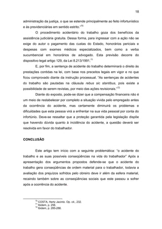 18
administração da justiça, o que se estende principalmente ao feito infortunístico
e às previdenciárias em sentido estrito.”70
O procedimento acidentário do trabalho goza dos benefícios da
assistência judiciária gratuita. Dessa forma, para ingressar com a ação não se
exige do autor o pagamento das custas do Estado, honorários periciais e
despesas com exames médicos especializados, bem como a verba
sucumbencial em honorários de advogado. Esta previsão decorre do
dispositivo legal artigo 129, da Lei 8.213/1991.71
E, por fim, a sentença de acidente do trabalho determinará o direito às
prestações contidas na lei, com base nos preceitos legais em vigor e no que
ficou comprovado diante da instrução processual. “As sentenças de acidentes
do trabalho são pautadas na cláusula rebus sic stantibus, pois existe a
possibilidade de serem revistas, por meio das ações revisionais.”72
Diante do exposto, pode-se dizer que a compensação financeira não é
um meio de restabelecer por completo a situação vivida pelo empregado antes
da ocorrência do acidente, mas certamente diminuirá os problemas e
dificuldades que esta pessoa virá a enfrentar na sua vida pessoal por conta do
infortúnio. Deve-se ressaltar que a proteção garantida pela legislação dispõe
que havendo dúvida quanto à incidência do acidente, a questão deverá ser
resolvida em favor do trabalhador.
CONCLUSÃO
Este artigo tem início com a seguinte problemática: “o acidente do
trabalho e as suas possíveis conseqüências na vida do trabalhador” Após a
apresentação dos argumentos propostos defende-se que o acidente do
trabalho gera conseqüências de ordem material para o trabalhador, todavia a
avaliação dos prejuízos sofridos pelo obreiro deve ir além da esfera material,
recaindo também sobre as conseqüências sociais que este passou a sofrer
após a ocorrência do acidente.
70
COSTA, Hertz Jacinto. Op. cit., 232.
71
Ibidem, p. 256.
72
Ibidem, p. 285-286.
 