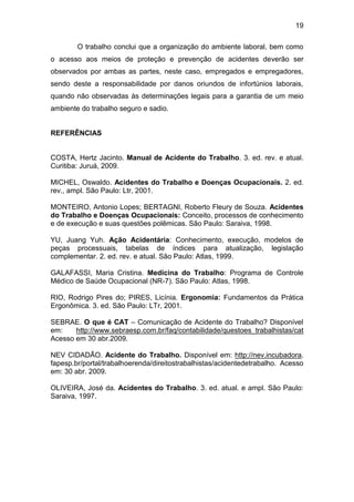 19
O trabalho conclui que a organização do ambiente laboral, bem como
o acesso aos meios de proteção e prevenção de acidentes deverão ser
observados por ambas as partes, neste caso, empregados e empregadores,
sendo deste a responsabilidade por danos oriundos de infortúnios laborais,
quando não observadas às determinações legais para a garantia de um meio
ambiente do trabalho seguro e sadio.
REFERÊNCIAS
COSTA, Hertz Jacinto. Manual de Acidente do Trabalho. 3. ed. rev. e atual.
Curitiba: Juruá, 2009.
MICHEL, Oswaldo. Acidentes do Trabalho e Doenças Ocupacionais. 2. ed.
rev., ampl. São Paulo: Ltr, 2001.
MONTEIRO, Antonio Lopes; BERTAGNI, Roberto Fleury de Souza. Acidentes
do Trabalho e Doenças Ocupacionais: Conceito, processos de conhecimento
e de execução e suas questões polêmicas. São Paulo: Saraiva, 1998.
YU, Juang Yuh. Ação Acidentária: Conhecimento, execução, modelos de
peças processuais, tabelas de índices para atualização, legislação
complementar. 2. ed. rev. e atual. São Paulo: Atlas, 1999.
GALAFASSI, Maria Cristina. Medicina do Trabalho: Programa de Controle
Médico de Saúde Ocupacional (NR-7). São Paulo: Atlas, 1998.
RIO, Rodrigo Pires do; PIRES, Licínia. Ergonomia: Fundamentos da Prática
Ergonômica. 3. ed. São Paulo: LTr, 2001.
SEBRAE. O que é CAT – Comunicação de Acidente do Trabalho? Disponível
em: http://www.sebraesp.com.br/faq/contabilidade/questoes_trabalhistas/cat
Acesso em 30 abr.2009.
NEV CIDADÃO. Acidente do Trabalho. Disponível em: http://nev.incubadora.
fapesp.br/portal/trabalhoerenda/direitostrabalhistas/acidentedetrabalho. Acesso
em: 30 abr. 2009.
OLIVEIRA, José da. Acidentes do Trabalho. 3. ed. atual. e ampl. São Paulo:
Saraiva, 1997.
 