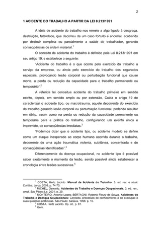 2
1 ACIDENTE DO TRABALHO A PARTIR DA LEI 8.213/1991
A idéia de acidente do trabalho nos remete a algo ligado à desgraça,
destruição, fatalidade, que decorreu de um caso fortuito e anormal, acabando
por destruir completa ou parcialmente a saúde do trabalhador, gerando
conseqüências de ordem material.1
O conceito de acidente do trabalho é definido pela Lei 8.213/1991 em
seu artigo 19, e estabelece o seguinte:
“Acidente do trabalho é o que ocorre pelo exercício do trabalho a
serviço da empresa, ou ainda pelo exercício do trabalho dos segurados
especiais, provocando lesão corporal ou perturbação funcional que cause
morte, a perda ou redução da capacidade para o trabalho permanente ou
temporário”.2
A referida lei conceitua acidente do trabalho primeiro em sentido
estrito, depois, em sentido amplo ou por extensão. Cuida o artigo 19 de
caracterizar o acidente tipo, ou macrotrauma, aquele decorrente do exercício
do trabalho gerando lesão corporal ou perturbação funcional, podendo resultar
em óbito, assim como na perda ou redução da capacidade permanente ou
temporária para a prática do trabalho, configurando um evento único e
imprevisto, de conseqüências imediatas.3
“Podemos dizer que o acidente tipo, ou acidente modelo se define
como um ataque inesperado ao corpo humano ocorrido durante o trabalho,
decorrente de uma ação traumática violenta, subitânea, concentrada e de
conseqüências identificadas”.4
Diferentemente da doença ocupacional, no acidente tipo é possível
saber exatamente o momento da lesão, sendo possível ainda estabelecer a
cronologia entre lesões sucessivas.5
1
COSTA, Hertz Jacinto. Manual de Acidente do Trabalho. 3. ed. rev. e atual.
Curitiba: Juruá, 2009. p. 74-75.
2
MICHEL, Oswaldo. Acidentes do Trabalho e Doenças Ocupacionais. 2. ed. rev.,
ampl. São Paulo: Ltr, 2001. p. 29.
3
MONTEIRO, Antonio Lopes; BERTAGNI, Roberto Fleury de Souza. Acidentes do
Trabalho e Doenças Ocupacionais: Conceito, processos de conhecimento e de execução e
suas questões polêmicas. São Paulo: Saraiva, 1998. p. 10.
4
COSTA, Hertz Jacinto. Op. cit., p. 81.
5
Idem.
 
