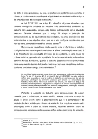 4
de dolo, a lesão provocada, ou seja, o resultado do acidente que acometeu o
obreiro, e por fim o nexo causal que é a ligação entre a lesão do acidente tipo e
as circunstâncias da execução do trabalho.11
A Lei 8.213/1991, no artigo 21, classifica algumas situações que
também configuram acidente do trabalho, são denominados acidentes do
trabalho por equiparação, porque estão ligados indiretamente com a atividade
exercida. Deve-se observar que o artigo 21 abriga o princípio da
concausalidade, ou da equivalência das condições, ou ainda equivalência dos
antecedentes, o que significa dizer, que se o fato configura conditio sine qua
non do dano, demonstrado estará o sinistro laboral.12
Denomina-se causalidade direta quando entre o infortúnio e o trabalho
configura-se uma relação precisa de causa e efeito, um exemplo neste caso é
o do trabalhador da construção civil que cai do andaime, e sofre lesão na
coluna vertebral, gerando a incapacidade de andar normalmente e de realizar
esforços físicos. Entretanto, quando o trabalho possibilita ou dá oportunidade
para que o evento danoso do trabalho realize-se, tem-se a causalidade indireta,
conforme preceitua o artigo 21 da referida Lei.13
As previsões legais para tais casos devem ser expressas e estão relacionadas das
letras “a” até “e” do artigo 21, II e inciso III, da Lei 8.213/1991, ou seja, acidente
sofrido pelo segurado no local e horário de trabalho, em conseqüência de: ato de
agressão, sabotagem ou terrorismo praticado por terceiro ou companheiro de
trabalho; ofensa física intencional, inclusive de terceiro, por motivo de disputa no
trabalho; ato de imprudência, negligência ou imperícia de terceiro ou companheiro de
trabalho; ato de pessoa privada do uso da razão; desabamento, inundação, incêndio
e outros casos fortuitos ou decorrentes de força maior.
14
Portanto, o acidente do trabalho gera conseqüências de ordem
material para o trabalhador, e neste sentido deve-se comprovar o nexo de
causa e efeito, assim como a prejudicialidade que é a demonstração da
espécie de dano sofrido pelo obreiro. A avaliação dos prejuízos sofridos pelo
empregado deve ir além da esfera material, recaindo também sobre as
conseqüências sociais que este passou a sofrer após a ocorrência do acidente.
11
Ibidem, p. 77.
12
MONTEIRO, Antonio Lopes; BERTAGNI, Roberto Fleury de Souza. Op. cit., p.12.
13
COSTA, Hertz Jacinto. Op.cit., p 93-94.
14
Idem.
 