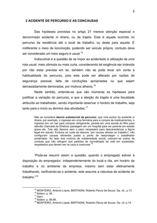 5
2 ACIDENTE DE PERCURSO E AS CONCAUSAS
Das hipóteses previstas no artigo 21 merece atenção especial o
denominado acidente in itinere, ou de trajeto. Este é aquele ocorrido no
percurso da residência até o local de trabalho, ou deste para aquela. É
indiferente o meio de locomoção, podendo ser veículo próprio, contudo deve
ser considerado um meio seguro e usual.15
Indiscutível é a questão de se impor ao acidentado à utilização de uma
rota usual, mais cômoda ou mais curta, considerando tal exigência ser indevida
por não estar prevista em lei, também não se pode levar em conta a
habitualidade do percurso, pois este pode ser alterado por razões de
segurança pessoal, falta de conduções apropriadas ou que sejam
demasiadamente demoradas, por motivos alheios.16
Neste sentido, entende-se que são inúmeras as hipóteses para
justificar a variação do percurso, e que a eleição do trajeto é uma faculdade
atribuída ao trabalhador, sendo importante observar o horário de trabalho, seja
tanto para o início ou término das atividades.17
Não se considera desvio substancial de percurso, que viria excluir do acidente in
itinere, por exemplo, o ingresso em uma farmácia para a compra de medicamentos; o
ingresso em um bar para comprar refrigerante; parada em uma escola do filho para
atender chamada da Diretora; passagem em um hospital para ver parente em estado
grave etc. Tais são desvios sem o peso necessário para descaracterizar a figura
legal em estudo. Embora se cuide de desvios “por causas alheias ao trabalho”, não
configuram causas eficientes justas a ponto de desproteger o trabalhador
acidentado. Ao lado dos motivos de solidariedade social, colocam-se outros de
conduta que não refogem aos padrões de normalidade da vida em sociedade,
respeitados que devem ser os usos e costumes.
18
“Pode-se resumir assim a questão: quando o empregado estiver à
disposição do empregador, independentemente do local e dia, em horário de
trabalho e no ambiente da empresa, mesmo sem estar efetivamente
trabalhando, verificando-se o acidente, este assume a natureza de acidente do
trabalho.”19
15
MONTEIRO, Antonio Lopes; BERTAGNI, Roberto Fleury de Souza. Op. cit., p.13.
16
Ibidem, p. 95.
17
Idem.
18
Ibidem, p. 95-96.
19
MONTEIRO, Antonio Lopes; BERTAGNI, Roberto Fleury de Souza. Op. cit. p.14.
 