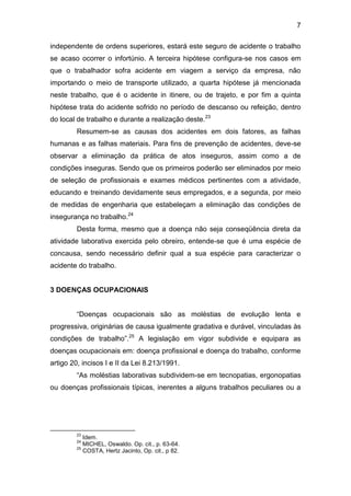 7
independente de ordens superiores, estará este seguro de acidente o trabalho
se acaso ocorrer o infortúnio. A terceira hipótese configura-se nos casos em
que o trabalhador sofra acidente em viagem a serviço da empresa, não
importando o meio de transporte utilizado, a quarta hipótese já mencionada
neste trabalho, que é o acidente in itinere, ou de trajeto, e por fim a quinta
hipótese trata do acidente sofrido no período de descanso ou refeição, dentro
do local de trabalho e durante a realização deste.23
Resumem-se as causas dos acidentes em dois fatores, as falhas
humanas e as falhas materiais. Para fins de prevenção de acidentes, deve-se
observar a eliminação da prática de atos inseguros, assim como a de
condições inseguras. Sendo que os primeiros poderão ser eliminados por meio
de seleção de profissionais e exames médicos pertinentes com a atividade,
educando e treinando devidamente seus empregados, e a segunda, por meio
de medidas de engenharia que estabeleçam a eliminação das condições de
insegurança no trabalho.24
Desta forma, mesmo que a doença não seja conseqüência direta da
atividade laborativa exercida pelo obreiro, entende-se que é uma espécie de
concausa, sendo necessário definir qual a sua espécie para caracterizar o
acidente do trabalho.
3 DOENÇAS OCUPACIONAIS
“Doenças ocupacionais são as moléstias de evolução lenta e
progressiva, originárias de causa igualmente gradativa e durável, vinculadas às
condições de trabalho”.25
A legislação em vigor subdivide e equipara as
doenças ocupacionais em: doença profissional e doença do trabalho, conforme
artigo 20, incisos I e II da Lei 8.213/1991.
“As moléstias laborativas subdividem-se em tecnopatias, ergonopatias
ou doenças profissionais típicas, inerentes a alguns trabalhos peculiares ou a
23
Idem.
24
MICHEL, Oswaldo. Op. cit., p. 63-64.
25
COSTA, Hertz Jacinto, Op. cit., p 82.
 