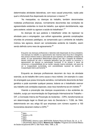 8
determinadas atividades laborativas, com nexo causal presumido, razão pela
qual o infortunado fica dispensado de comprovar o mesmo”.26
“As mesopatias, ou doenças do trabalho, também denominadas
moléstias profissionais atípicas, normalmente decorrentes das condições de
agressividade existentes no local de trabalho, que agiram decididamente, seja
para acelerar, eclodir ou agravar a saúde do trabalhador”.27
As doenças de que padecia o trabalhador antes de ingressar na
atividade para o empregador, que sofram agravantes, gerando complicações
oriundas do processo patológico, se comprovado que o ambiente de trabalho
motivou tais agravos, devem ser consideradas acidente do trabalho, assim
sendo definido como nexo de agravamento.28
Enquanto nas doenças profissionais o laborista está dispensado do ônus probatório,
nas doenças do trabalho ou agravamento das mesmas esse ônus lhe é obrigatório.
Isso porque embora exista a presunção de que ingressou em perfeitas condições de
saúde, ou que apresentava determinada doença que não o impedia de trabalhar,
deverá comprovar ter sido o ambiente laborativo que fez eclodir ou provocou o
agravamento da doença ou perturbação funcional. É do obreiro o dever de
comprovar a impossibilidade de se manter naquela mesma atividade, sob pena de
ver a incapacidade aumentada, com previsibilidade razoável de sobrevir a
incapacitação total e permanente.
29
Enquanto as doenças profissionais decorrem de risco da atividade
exercida, as do trabalho têm como causa o risco indireto. Um exemplo é o caso
do empregado que possui bronquite asmática, normalmente decorrente de fator
genético e pode acometer qualquer pessoa, todavia se o trabalhador exercer
seu trabalho sob condições especiais, esse risco transforma-se em indireto.30
Visando a prevenção das doenças ocupacionais e dos acidentes do
trabalho, surgiu por recomendação da Organização Internacional do Trabalho –
OIT, a Comissão Interna de Prevenção de Acidentes – CIPA, transformando-se
em determinação legal no Brasil por meio do Decreto-lei n. 7.036, de 1944,
determinando em seu artigo 82 que empresas com número superior a 100
funcionários deveriam instituir a CIPA.31
26
Idem.
27
Ibidem, p. 83.
28
Idem.
29
Idem.
30
MONTEIRO, Antonio Lopes; BERTAGNI, Roberto Fleury de Souza. Op. cit., p. 12.
31
GALAFASSI, Maria Cristina. Medicina do Trabalho: Programa de Controle Médico
de Saúde Ocupacional (NR-7). São Paulo: Atlas, 1998. p. 26.
 