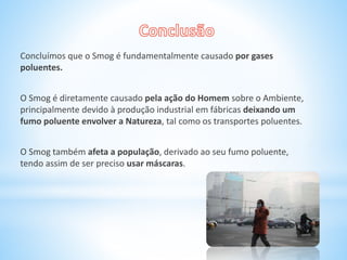 Concluímos que o Smog é fundamentalmente causado por gases
poluentes.
O Smog é diretamente causado pela ação do Homem sobre o Ambiente,
principalmente devido à produção industrial em fábricas deixando um
fumo poluente envolver a Natureza, tal como os transportes poluentes.
O Smog também afeta a população, derivado ao seu fumo poluente,
tendo assim de ser preciso usar máscaras.
 