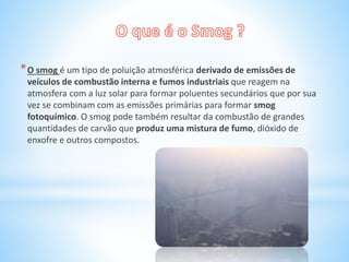 *O smog é um tipo de poluição atmosférica derivado de emissões de
veículos de combustão interna e fumos industriais que reagem na
atmosfera com a luz solar para formar poluentes secundários que por sua
vez se combinam com as emissões primárias para formar smog
fotoquímico. O smog pode também resultar da combustão de grandes
quantidades de carvão que produz uma mistura de fumo, dióxido de
enxofre e outros compostos.
 