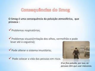 O Smog é uma consequência da poluição atmosférica, que
provoca :
Problemas respiratórios;
Problemas visuais(irritação dos olhos, vermelhão e pode
levar até à cegueira);
Pode alterar o sistema imunitário;
 Pode colocar a vida das pessoas em risco.
O ar fica poluído, por isso, as
pessoas têm que usar máscaras.
 