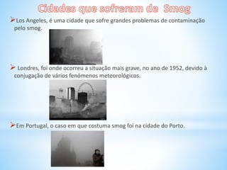 Los Angeles, é uma cidade que sofre grandes problemas de contaminação
pelo smog.
 Londres, foi onde ocorreu a situação mais grave, no ano de 1952, devido à
conjugação de vários fenómenos meteorológicos.
Em Portugal, o caso em que costuma smog foi na cidade do Porto.
 