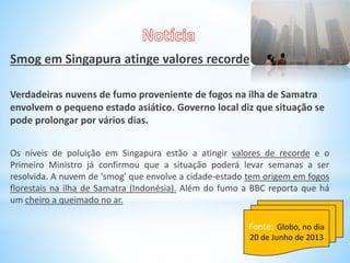 Smog em Singapura atinge valores recorde
Verdadeiras nuvens de fumo proveniente de fogos na ilha de Samatra
envolvem o pequeno estado asiático. Governo local diz que situação se
pode prolongar por vários dias.
Os níveis de poluição em Singapura estão a atingir valores de recorde e o
Primeiro Ministro já confirmou que a situação poderá levar semanas a ser
resolvida. A nuvem de 'smog' que envolve a cidade-estado tem origem em fogos
florestais na ilha de Samatra (Indonésia). Além do fumo a BBC reporta que há
um cheiro a queimado no ar.
Fonte: Globo, no dia
20 de Junho de 2013
 