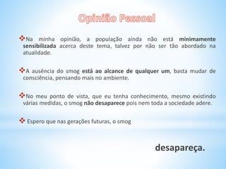Na minha opinião, a população ainda não está minimamente
sensibilizada acerca deste tema, talvez por não ser tão abordado na
atualidade.
A ausência do smog está ao alcance de qualquer um, basta mudar de
consciência, pensando mais no ambiente.
No meu ponto de vista, que eu tenha conhecimento, mesmo existindo
várias medidas, o smog não desaparece pois nem toda a sociedade adere.
 Espero que nas gerações futuras, o smog
desapareça.
 