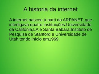 A historia da internet 
A internet nasceu à parti da ARPANET, que 
interligava quatro instituições:Universidade 
da Califónia,LA e Santa Bábara;Instituto de 
Pesquisa de Stanford e Universidade de 
Utah,tendo início em1969. 
 
