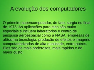 A evolução dos computadores 
O primeiro supercomputador, de fato, surgiu no final 
de 1975. As aplicações para eles são muito 
especiais e incluem laboratórios e centro de 
pesquisa aeroespacial como a NASA, empresas de 
altíssima tecnologia, produção de efeitos e imagens 
computadorizadas de alta qualidade, entre outros. 
Eles são os mais poderosos, mais rápidos e de 
maior custo. 
 