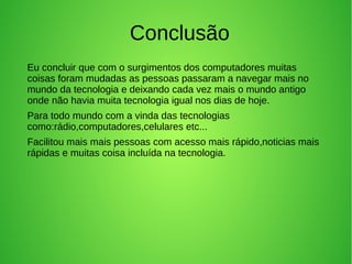 Conclusão 
Eu concluir que com o surgimentos dos computadores muitas 
coisas foram mudadas as pessoas passaram a navegar mais no 
mundo da tecnologia e deixando cada vez mais o mundo antigo 
onde não havia muita tecnologia igual nos dias de hoje. 
Para todo mundo com a vinda das tecnologias 
como:rádio,computadores,celulares etc... 
Facilitou mais mais pessoas com acesso mais rápido,noticias mais 
rápidas e muitas coisa incluída na tecnologia. 
