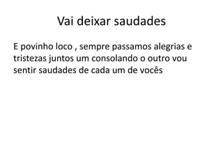 Vai deixar saudades
E povinho loco , sempre passamos alegrias e
tristezas juntos um consolando o outro vou
sentir saudades de cada um de vocês
 