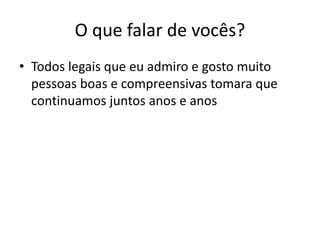 O que falar de vocês?
• Todos legais que eu admiro e gosto muito
pessoas boas e compreensivas tomara que
continuamos juntos anos e anos
 