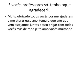 E vocês professores só tenho oque
agradecer!!
• Muito obrigado todos vocês por me ajudarem
e me aturar esse ano, tomara que ano que
vem estejamos juntos posso brigar com todos
vocês mas de todo jeito amo vocês muitoooo
 