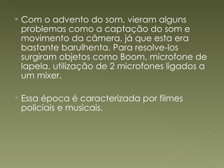 Com o advento do som, vieram alguns problemas como a captação do som e movimento da câmera, já que esta era bastante barulhenta. Para resolve-los surgiram objetos como Boom, microfone de lapela, utilização de 2 microfones ligados a um mixer. Essa época é caracterizada por filmes policiais e musicais. 
