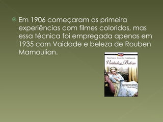 Em 1906 começaram as primeira experiências com filmes coloridos, mas essa técnica foi empregada apenas em 1935 com Vaidade e beleza de Rouben Mamoulian.  