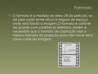 O formato é a medida da área útil da película, se dá pela razão entre altura e largura do espaço onde será fixada a imagem.O formato é variável de acordo com padrões já definidos, porém é necessário que o formato de captação seja o mesmo formato da projeção para não haver erros como corte da imagem.     