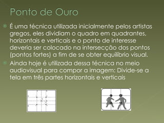 É uma técnica utilizada inicialmente pelos artistas gregos, eles dividiam o quadro em quadrantes, horizontais e verticais e o ponto de interesse deveria ser colocado na intersecção dos pontos (pontos fortes) a fim de se obter equilíbrio visual. Ainda hoje é utilizada dessa técnica no meio audiovisual para compor a imagem: Divide-se a tela em três partes horizontais e verticais 