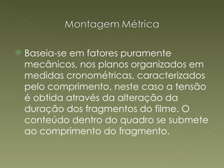 Baseia-se em fatores puramente mecânicos, nos planos organizados em medidas cronométricas, caracterizados pelo comprimento, neste caso a tensão é obtida através da alteração da duração dos fragmentos do filme. O conteúdo dentro do quadro se submete ao comprimento do fragmento.   
