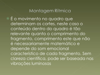 É o movimento no quadro que determinam os cortes, neste caso o conteúdo dentro do quadro é tão relevante quanto o comprimento do fragmento, comprimento este que não é necessariamente matemático e depende do som emocional característico de cada fragmento. Sem clareza científica, pode ser baseada nas vibrações luminosas 