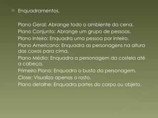 Enquadramentos. Plano Geral: Abrange todo o ambiente da cena. Plano Conjunto: Abrange um grupo de pessoas. Plano Inteiro: Enquadra uma pessoa por inteiro. Plano Americano: Enquadra as personagens na altura das coxas para cima. Plano Médio: Enquadra a personagem da costela até a cabeça. Primeiro Plano: Enquadra o busto da personagem.  Close: Visualiza apenas o rosto.  Plano detalhe: Enquadra partes do corpo ou objeto. 