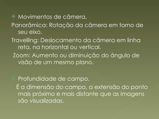 Movimentos de câmera. Panorâmica: Rotação da câmera em torno de seu eixo. Travelling: Deslocamento da câmera em linha reta, na horizontal ou vertical.  Zoom: Aumento ou diminuição do ângulo de visão de um mesmo plano. Profundidade de campo. É a dimensão do campo, a extensão do ponto mais próximo e mais distante que as imagens são visualizadas. 