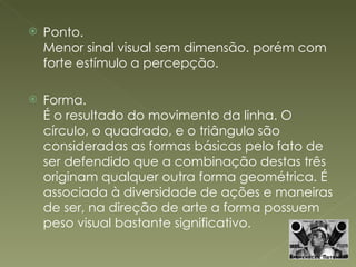 Ponto. Menor sinal visual sem dimensão. porém com forte estímulo a percepção. Forma. É o resultado do movimento da linha. O círculo, o quadrado, e o triângulo são consideradas as formas básicas pelo fato de ser defendido que a combinação destas três originam qualquer outra forma geométrica. É associada à diversidade de ações e maneiras de ser, na direção de arte a forma possuem peso visual bastante significativo. 