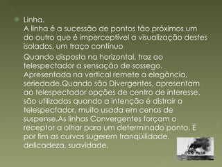 Linha. A linha é a sucessão de pontos tão próximos um do outro que é imperceptível a visualização destes isolados, um traço contínuo Quando disposta na horizontal, traz ao telespectador a sensação de sossego. Apresentada na vertical remete a elegância, seriedade.Quando são Divergentes, apresentam ao telespectador opções de centro de interesse, são utilizadas quando a intenção é distrair o telespectador, muito usada em cenas de suspense.As linhas Convergentes forçam o receptor a olhar para um determinado ponto. E por fim as curvas sugerem tranqüilidade, delicadeza, suavidade. 