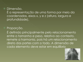 Dimensão. É a representação de uma forma por meio da coordenadas, eixos x, y e z (altura, largura e profundidade). Proporção. É definido principalmente pelo relacionamento entre o tamanho e peso, relativo ao contexto, remete a harmonia, pois há um relacionamento direto das partes com o todo. A dimensão de cada elemento deve estar em equilíbrio 