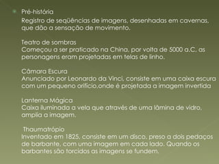Pré-história  Registro de seqüências de imagens, desenhadas em cavernas, que dão a sensação de movimento. Teatro de sombras Começou a ser praticado na China, por volta de 5000 a.C, as personagens eram projetadas em telas de linho. Câmara Escura Anunciado por Leonardo da Vinci, consiste em uma caixa escura com um pequeno orifício,onde é projetada a imagem invertida Lanterna Mágica Caixa iluminada a vela que através de uma lâmina de vidro, amplia a imagem.  Thaumatrópio Inventado em 1825, consiste em um disco, preso a dois pedaços de barbante, com uma imagem em cada lado. Quando os barbantes são torcidos as imagens se fundem. 