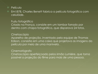 Película  Em1878, Charles Benett fabrica a película fotográfica com celulóide. Fuziu fotográfico Criado na França, consiste em um tambor forrado por dentro com chapa fotográfica, que disparava 24 fotos. Cinetoscópio Aparelho de projeção, inventado pela equipe de Thomas Edison, consistia em uma caixa que projetava as imagens da película por meio de uma manivela. Cinematógrafo Cinetoscópio aperfeiçoado pelos irmão Lumiére, que torna possível a projeção do filme para mais de uma pessoa. 