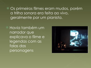 Os primeiros filmes eram mudos, porém a trilha sonora era feita ao vivo, geralmente por um pianista. Havia também um narrador que explicava o filme e legendas com as falas das personagens 