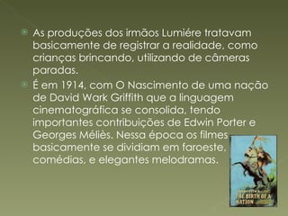 As produções dos irmãos Lumiére tratavam basicamente de registrar a realidade, como crianças brincando, utilizando de câmeras paradas. É em 1914, com O Nascimento de uma nação de David Wark Griffith que a linguagem cinematográfica se consolida, tendo importantes contribuições de Edwin Porter e Georges Méliès. Nessa época os filmes basicamente se dividiam em faroeste, comédias, e elegantes melodramas. 