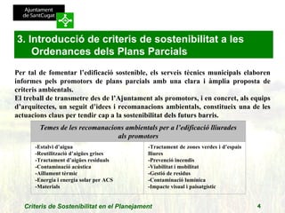 Per tal de fomentar l’edificació sostenible, els serveis tècnics municipals elaboren informes pels promotors de plans parcials amb una clara i àmplia proposta de criteris ambientals. El treball de transmetre des de l’Ajuntament als promotors, i en concret, als equips d’arquitectes, un seguit d’idees i recomanacions ambientals, constitueix una de les actuacions claus per tendir cap a la sostenibilitat dels futurs barris.   3. Introducció de criteris de sostenibilitat a les Ordenances dels Plans Parcials Temes de les recomanacions ambientals per a l’edificació lliurades als promotors -Estalvi d’aigua -Reutilització d’aigües grises -Tractament d’aigües residuals -Contaminació acústica -Aïllament tèrmic -Energia i energia solar per ACS -Materials -Tractament de zones verdes i d’espais lliures -Prevenció incendis -Viabilitat i mobilitat -Gestió de residus -Contaminació lumínica -Impacte visual i paisatgístic 