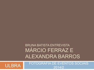 BRUNA BATISTA ENTREVISTA 
MÁRCIO FERRAZ E 
ALEXANDRA BARROS 
FOTOGRAFIA DE EVENTOS SOCIAIS 
2014/2 ULBRA 
 